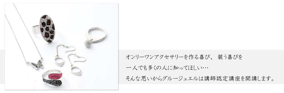 オンリーワンアクセサリーを作る喜び、装う喜びを一人でも多くの人に知ってほしい…そんな思いからグルージュエルは講師認定講座を開講します。